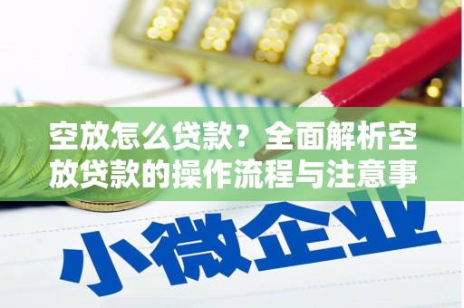 芜湖空放怎么贷款？全面解析空放贷款的操作流程与注意事项